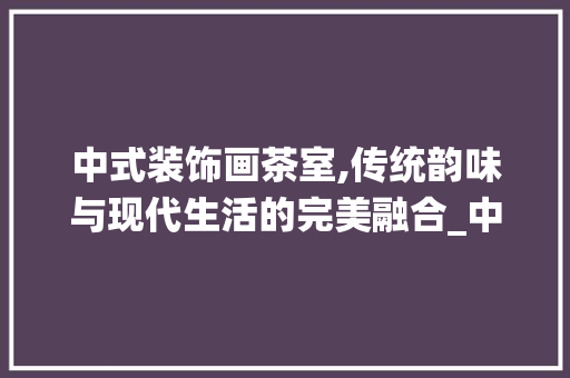 中式装饰画茶室,传统韵味与现代生活的完美融合_中式装饰画茶室 中式装饰画茶室,传统韵味与现代生活的完美融合_中式装饰画茶室 二手房