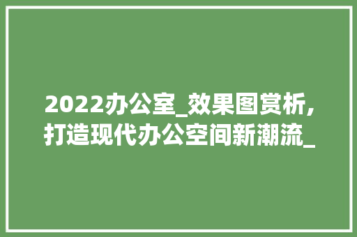 2022办公室_效果图赏析,打造现代办公空间新潮流_2022办公室_效果图