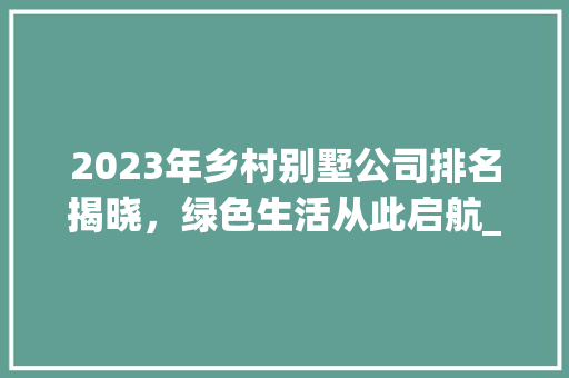 2023年乡村别墅公司排名揭晓，绿色生活从此启航_乡村别墅公司排名