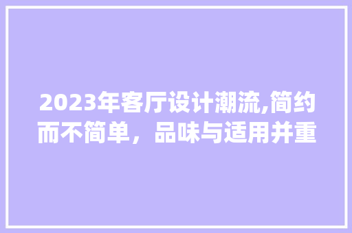 2023年客厅设计潮流,简约而不简单，品味与适用并重_2023最流行的客厅效果图