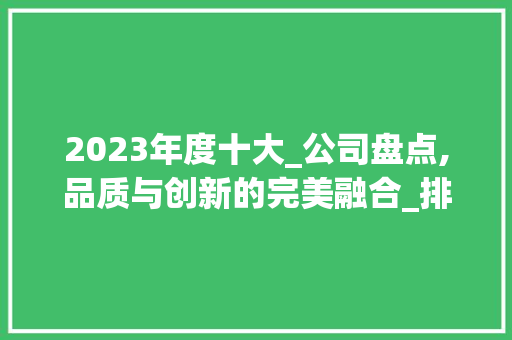 2023年度十大_公司盘点,品质与创新的完美融合_排名前10的_公司 二手房