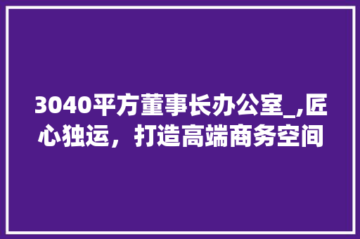 3040平方董事长办公室_,匠心独运，打造高端商务空间_3040平方董事长办公室_ 装修知识