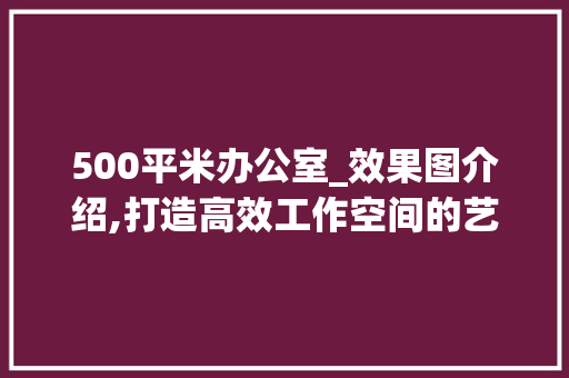500平米办公室_效果图介绍,打造高效工作空间的艺术之旅_500平米办公室_效果图 家居设计