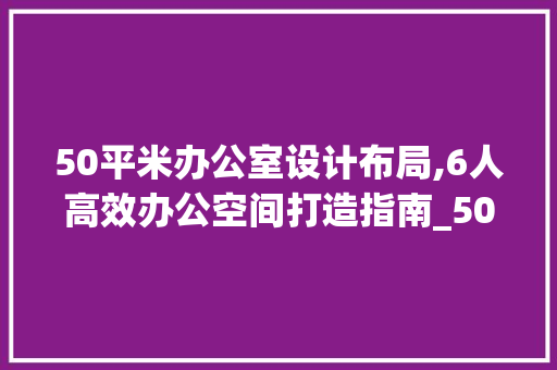 50平米办公室设计布局,6人高效办公空间打造指南_50平米办公室设计布局6人办公 二手房