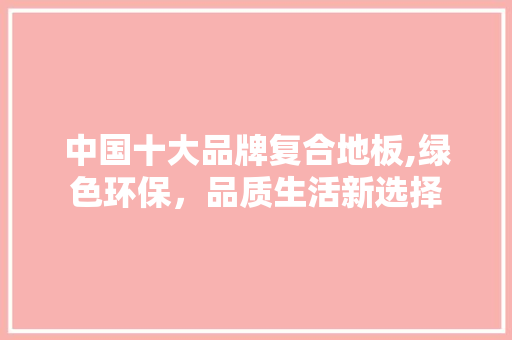 中国十大品牌复合地板,绿色环保，品质生活新选择