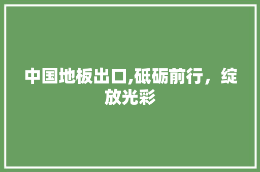 中国地板出口,砥砺前行，绽放光彩 买房须知
