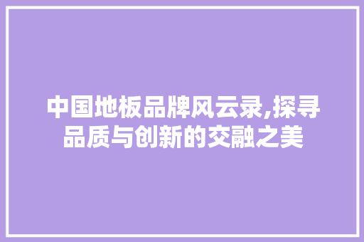 中国地板品牌风云录,探寻品质与创新的交融之美，2019中国地板十佳品牌。