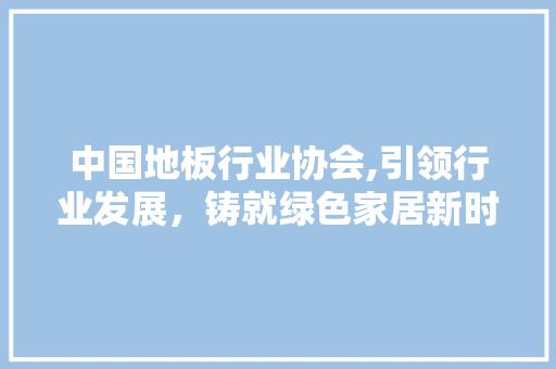 中国地板行业协会,引领行业发展，铸就绿色家居新时代