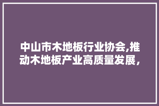 中山市木地板行业协会,推动木地板产业高质量发展，共创美好家居生活