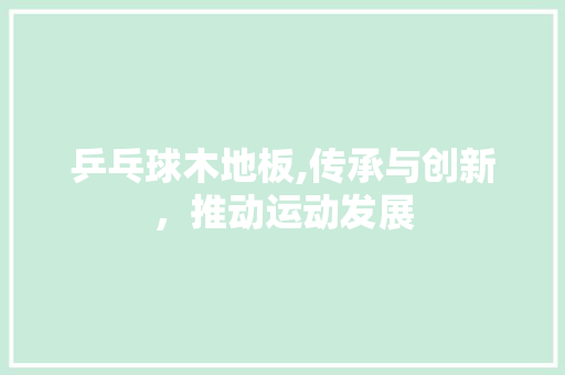乒乓球木地板,传承与创新，推动运动发展 买房须知