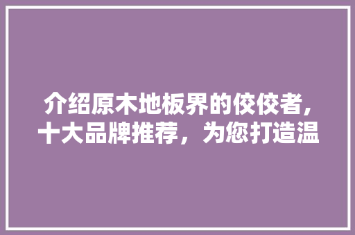 介绍原木地板界的佼佼者,十大品牌推荐，为您打造温馨家居