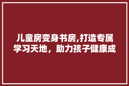 儿童房变身书房,打造专属学习天地，助力孩子健康成长 家居设计