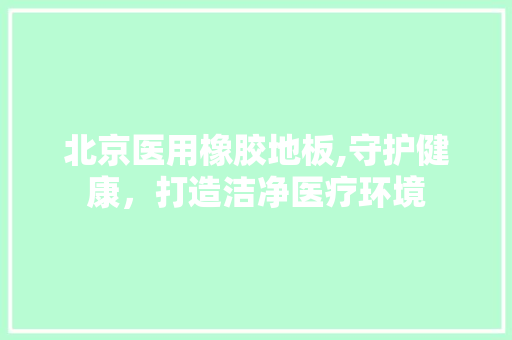 北京医用橡胶地板,守护健康，打造洁净医疗环境