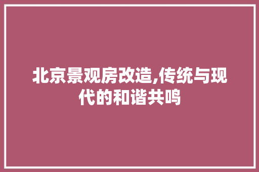 北京景观房改造,传统与现代的和谐共鸣 买房须知