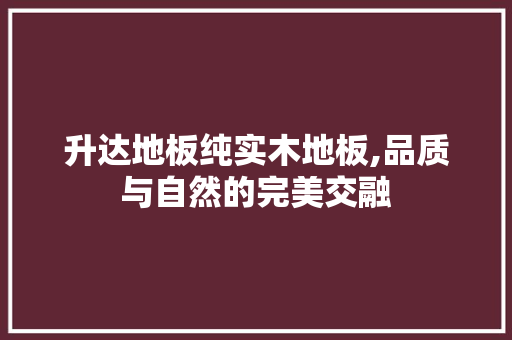 升达地板纯实木地板,品质与自然的完美交融
