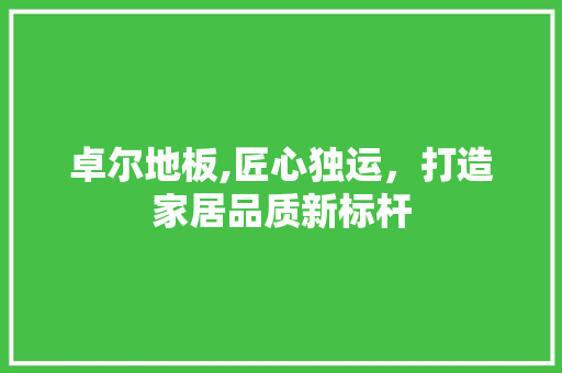 卓尔地板,匠心独运，打造家居品质新标杆