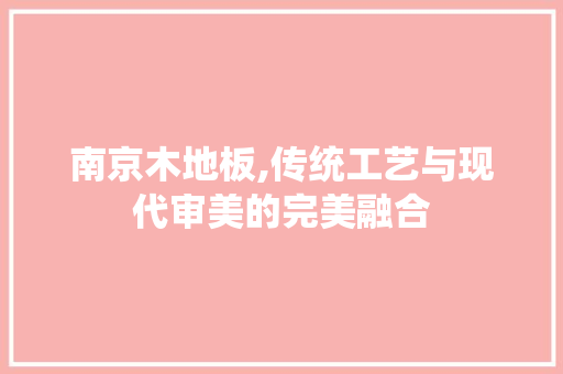 南京木地板,传统工艺与现代审美的完美融合，南京木地板品牌。