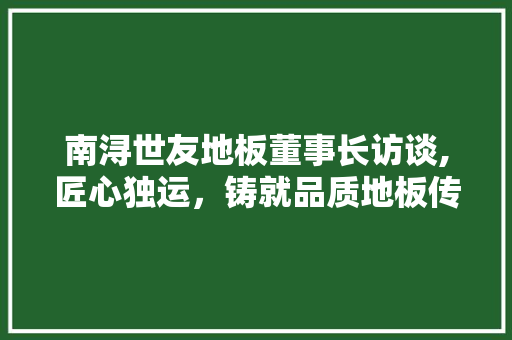 南浔世友地板董事长访谈,匠心独运，铸就品质地板传奇