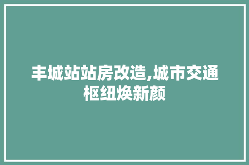 丰城站站房改造,城市交通枢纽焕新颜