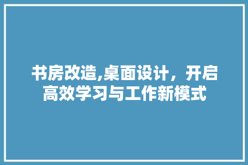 书房改造,桌面设计，开启高效学习与工作新模式