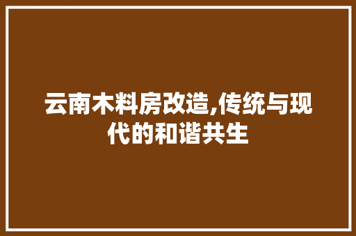 云南木料房改造,传统与现代的和谐共生，云南木制房子。
