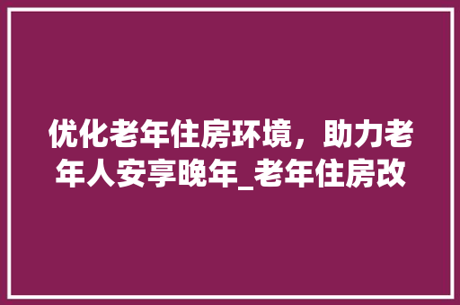 优化老年住房环境，助力老年人安享晚年_老年住房改造探索与方法