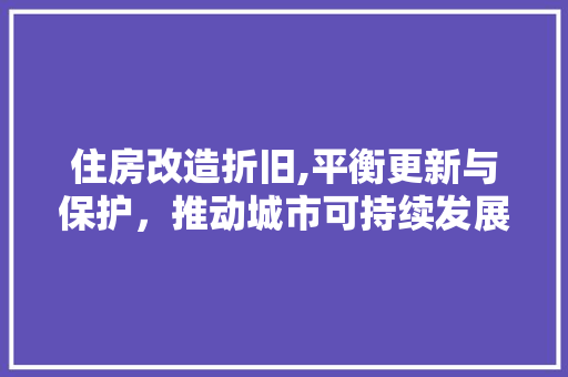 住房改造折旧,平衡更新与保护，推动城市可持续发展 家居设计