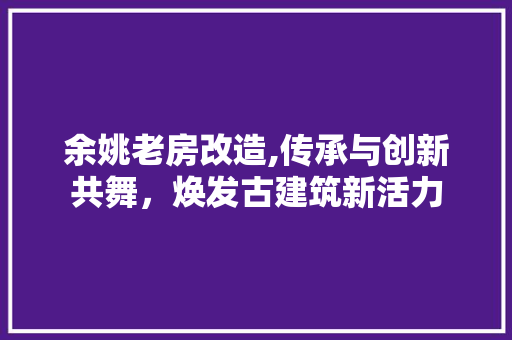 余姚老房改造,传承与创新共舞，焕发古建筑新活力 买房须知