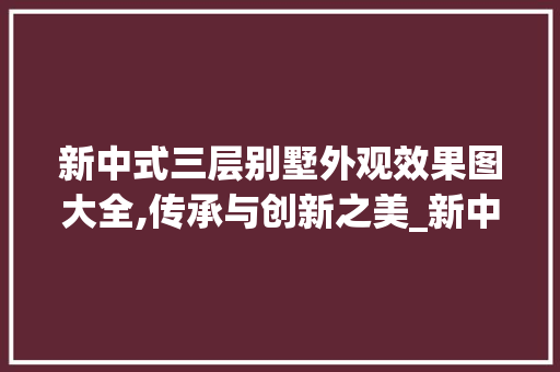 新中式三层别墅外观效果图大全,传承与创新之美_新中式三层别墅外观效果图大全 装修知识