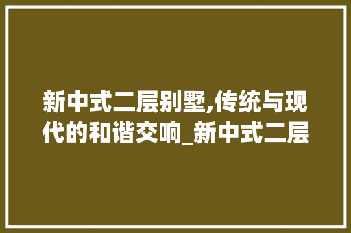 新中式二层别墅,传统与现代的和谐交响_新中式二层别墅图片欣赏图