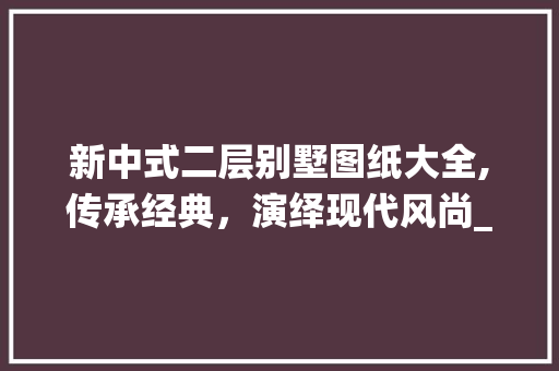 新中式二层别墅图纸大全,传承经典，演绎现代风尚_新中式二层别墅图纸大全大图 家居装饰