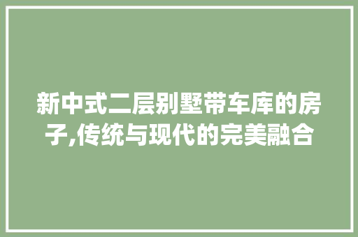 新中式二层别墅带车库的房子,传统与现代的完美融合_新中式二层别墅带车库的房子好吗 二手房