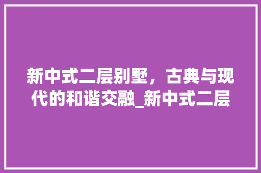 新中式二层别墅，古典与现代的和谐交融_新中式二层别墅图片高清大图