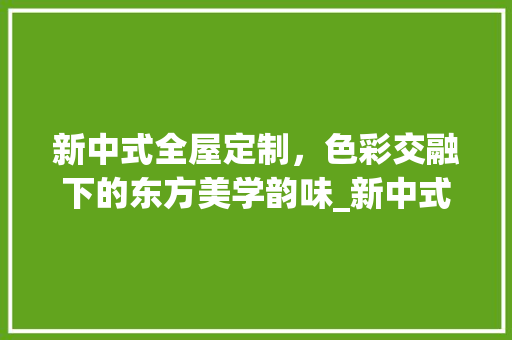 新中式全屋定制，色彩交融下的东方美学韵味_新中式全屋定制效果图颜色搭配