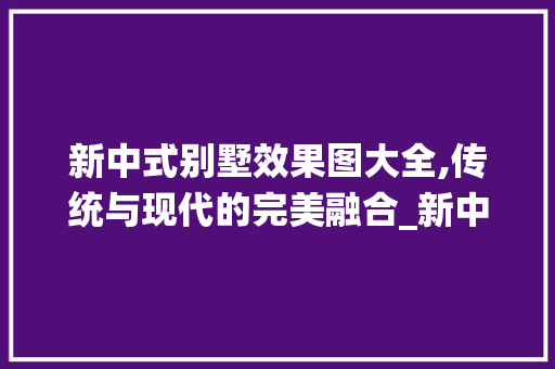 新中式别墅效果图大全,传统与现代的完美融合_新中式别墅效果图大全图片