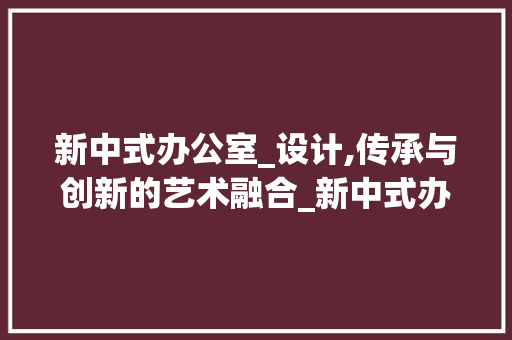 新中式办公室_设计,传承与创新的艺术融合_新中式办公室_项目设计