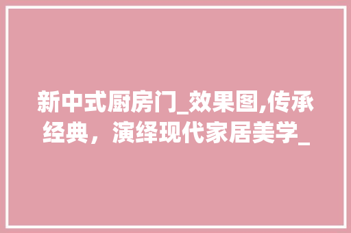 新中式厨房门_效果图,传承经典，演绎现代家居美学_新中式厨房门_效果图