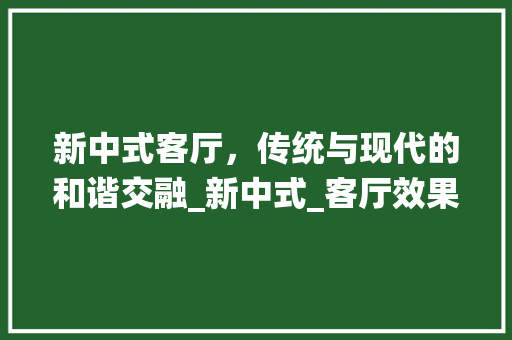 新中式客厅，传统与现代的和谐交融_新中式_客厅效果图 家居装饰