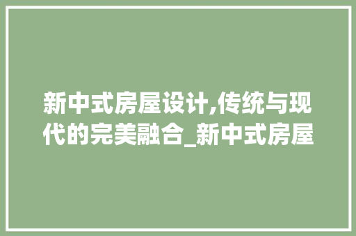 新中式房屋设计,传统与现代的完美融合_新中式房屋设计大全，新中式房间设计。