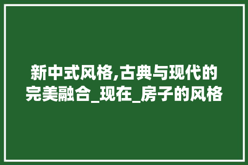 新中式风格,古典与现代的完美融合_现在_房子的风格是什么样子 家居设计