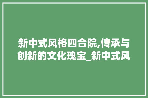 新中式风格四合院,传承与创新的文化瑰宝_新中式风格四合院图片 装修知识