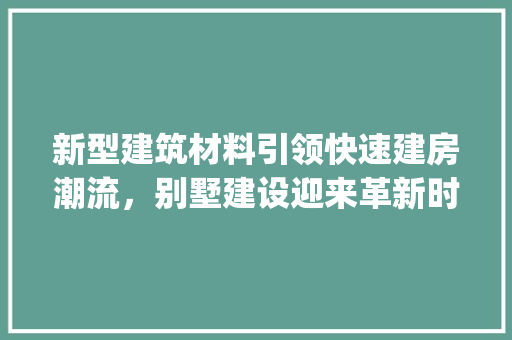 新型建筑材料引领快速建房潮流，别墅建设迎来革新时代_新型建筑材料快速建房别墅