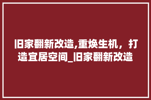 旧家翻新改造,重焕生机，打造宜居空间_旧家翻新改造方法 家居设计