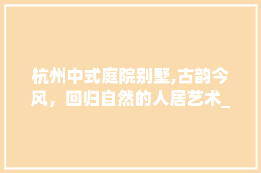 杭州中式庭院别墅,古韵今风，回归自然的人居艺术_杭州中式庭院别墅 装修知识