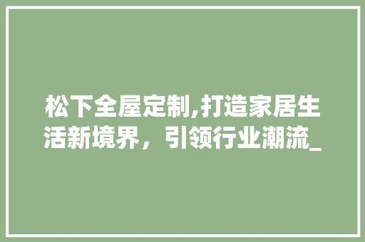 松下全屋定制,打造家居生活新境界，引领行业潮流_松下全屋定制 买房须知