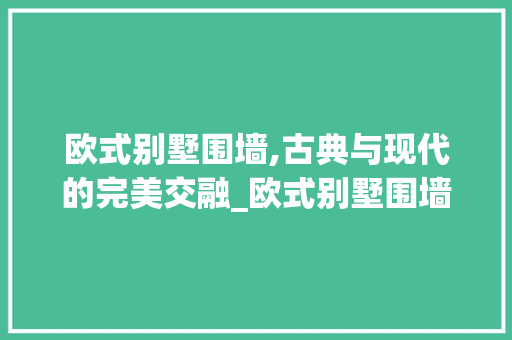 欧式别墅围墙,古典与现代的完美交融_欧式别墅围墙图片大全 家居装饰