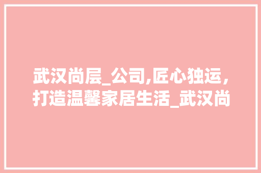 武汉尚层_公司,匠心独运，打造温馨家居生活_武汉尚层_公司