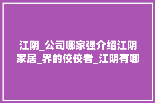 江阴_公司哪家强介绍江阴家居_界的佼佼者_江阴有哪些好点的_公司 买房须知