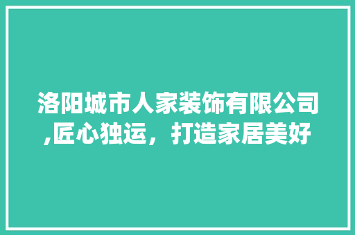 洛阳城市人家装饰有限公司,匠心独运，打造家居美好新生活_洛阳城市人家装饰有限公司