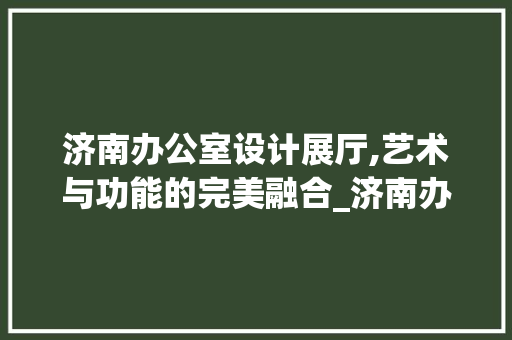 济南办公室设计展厅,艺术与功能的完美融合_济南办公室设计展厅